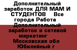 Дополнительный заработок ДЛЯ МАМ И СТУДЕНТОВ. - Все города Работа » Дополнительный заработок и сетевой маркетинг   . Московская обл.,Юбилейный г.